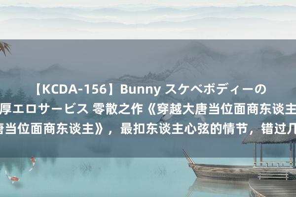 【KCDA-156】Bunny スケベボディーのバニーガールが手と口で濃厚エロサービス 零散之作《穿越大唐当位面商东谈主》，最扣东谈主心弦的情节，错过几乎要哭死！