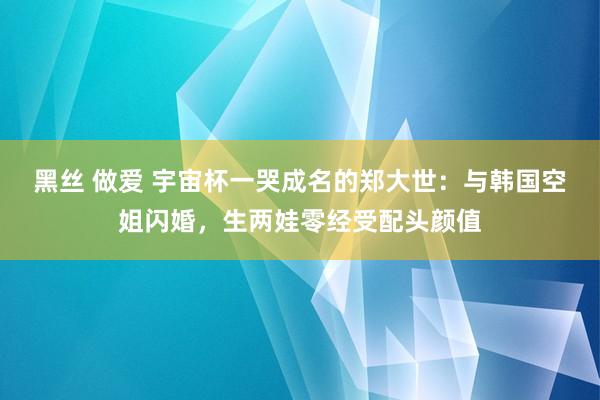 黑丝 做爱 宇宙杯一哭成名的郑大世：与韩国空姐闪婚，生两娃零经受配头颜值