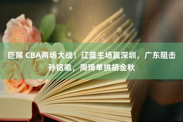 巨屌 CBA两场大战！辽篮主场赢深圳，广东阻击孙铭徽，周琦单挑胡金秋