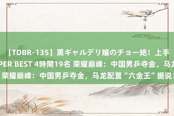 【TDBR-135】黒ギャルデリ嬢のチョー絶！上手いフェラチオ！！SUPER BEST 4時間19名 荣耀巅峰：中国男乒夺金，马龙配置“六金王”据说！
