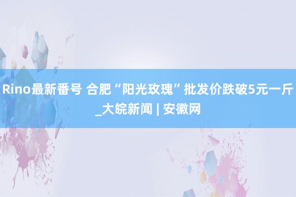 Rino最新番号 合肥“阳光玫瑰”批发价跌破5元一斤_大皖新闻 | 安徽网