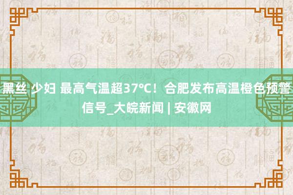 黑丝 少妇 最高气温超37℃！合肥发布高温橙色预警信号_大皖新闻 | 安徽网