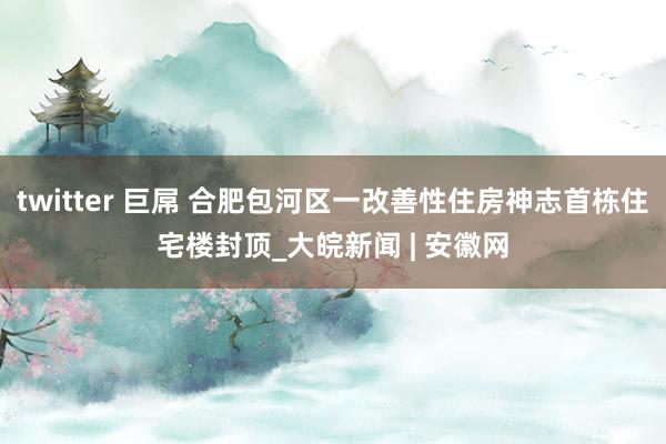 twitter 巨屌 合肥包河区一改善性住房神志首栋住宅楼封顶_大皖新闻 | 安徽网