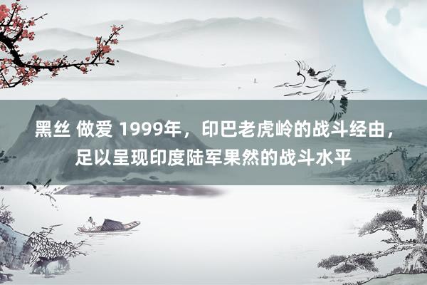 黑丝 做爱 1999年，印巴老虎岭的战斗经由，足以呈现印度陆军果然的战斗水平