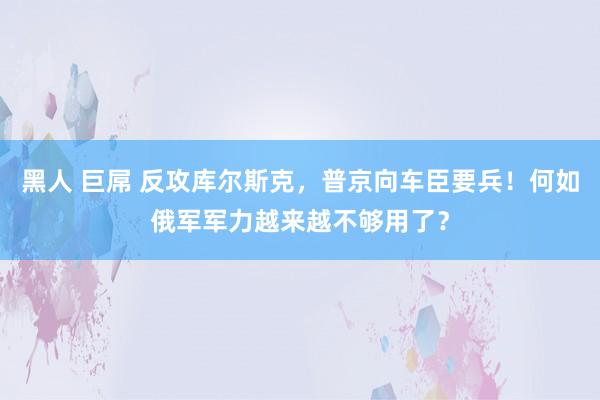 黑人 巨屌 反攻库尔斯克，普京向车臣要兵！何如俄军军力越来越不够用了？