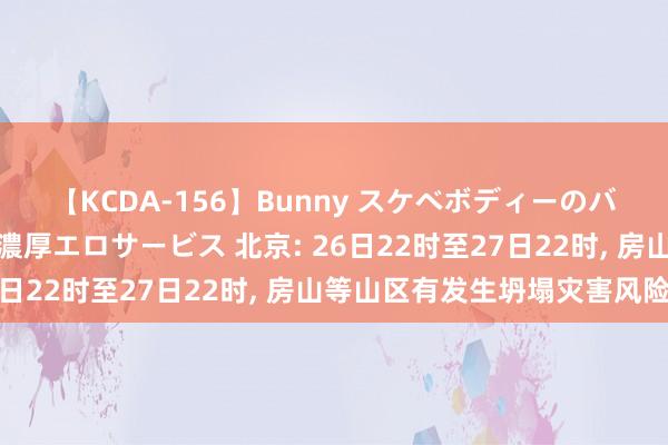 【KCDA-156】Bunny スケベボディーのバニーガールが手と口で濃厚エロサービス 北京: 26日22时至27日22时, 房山等山区有发生坍塌灾害风险