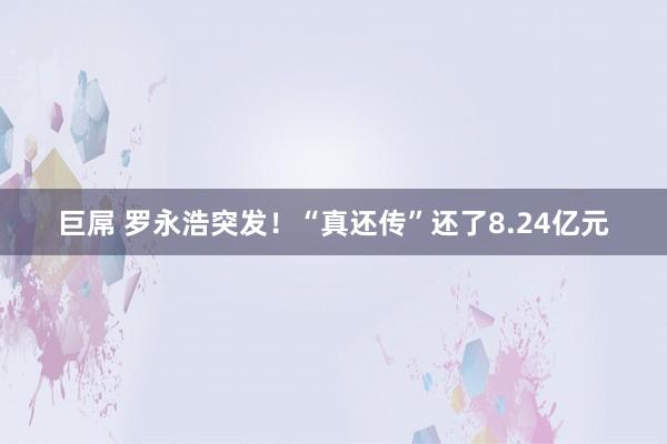 巨屌 罗永浩突发！“真还传”还了8.24亿元