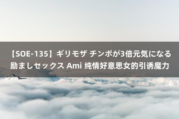 【SOE-135】ギリモザ チンポが3倍元気になる励ましセックス Ami 纯情好意思女的引诱魔力