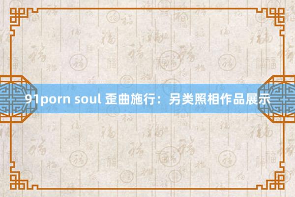 91porn soul 歪曲施行：另类照相作品展示